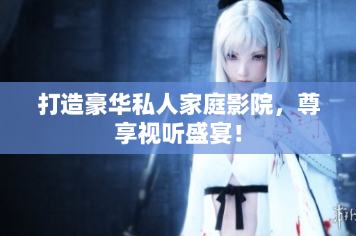 打造豪华私人家庭影院，尊享视听盛宴！