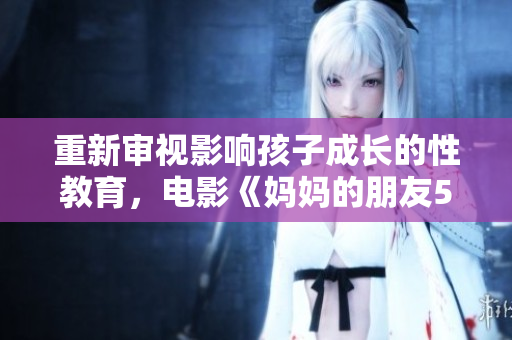 重新审视影响孩子成长的性教育，电影《妈妈的朋友5》唤起家长警醒