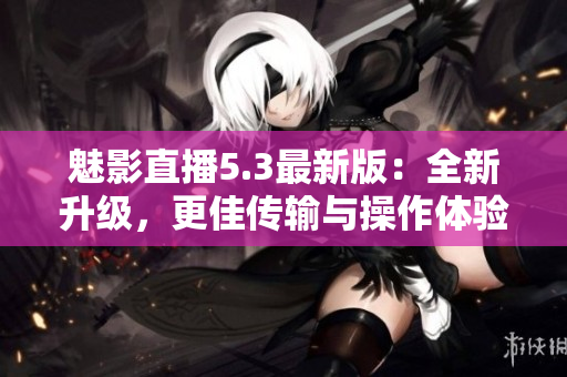 魅影直播5.3最新版：全新升级，更佳传输与操作体验