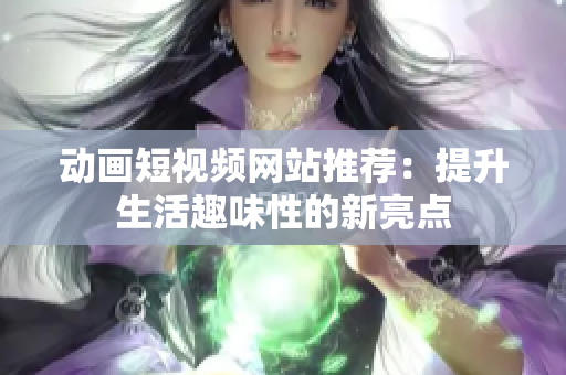 动画短视频网站推荐：提升生活趣味性的新亮点