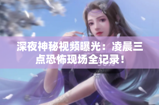 深夜神秘视频曝光：凌晨三点恐怖现场全记录！