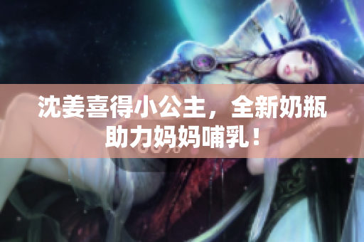 沈姜喜得小公主，全新奶瓶助力妈妈哺乳！