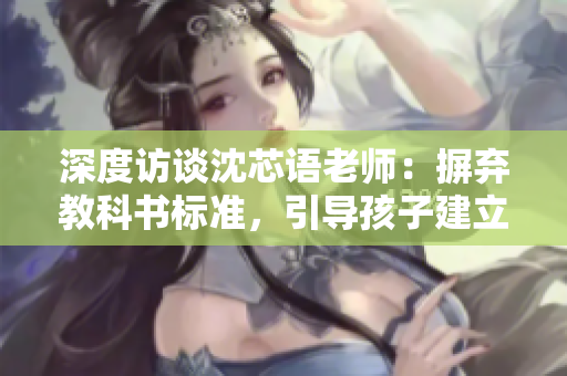 深度访谈沈芯语老师：摒弃教科书标准，引导孩子建立自我认知