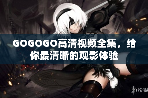 GOGOGO高清视频全集，给你最清晰的观影体验