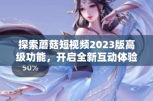 探索蘑菇短视频2023版高级功能，开启全新互动体验