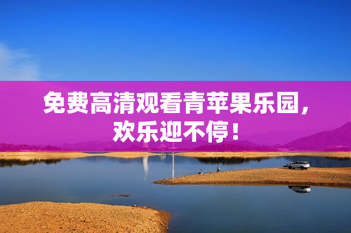 免费高清观看青苹果乐园，欢乐迎不停！