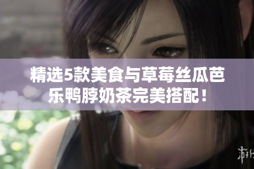精选5款美食与草莓丝瓜芭乐鸭脖奶茶完美搭配！
