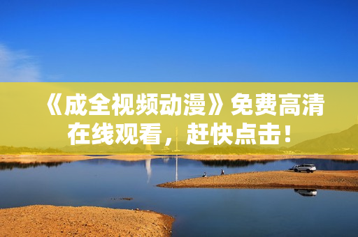 《成全视频动漫》免费高清在线观看，赶快点击！