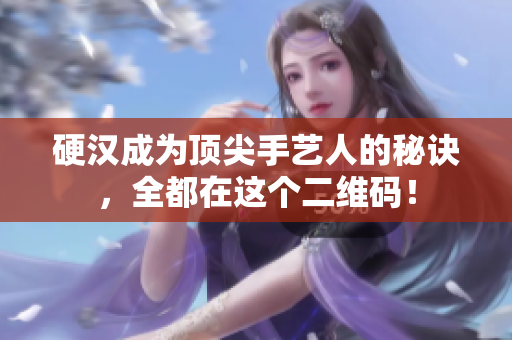 硬汉成为顶尖手艺人的秘诀，全都在这个二维码！
