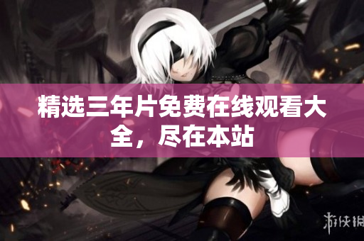 精选三年片免费在线观看大全，尽在本站