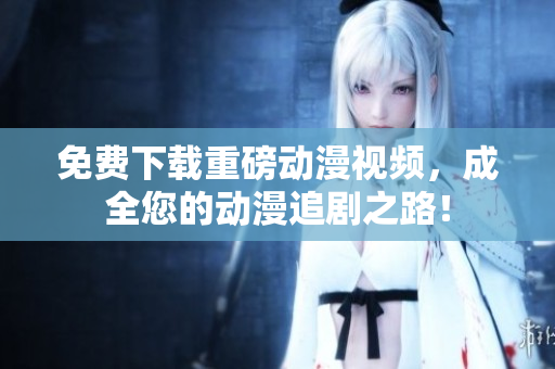 免费下载重磅动漫视频，成全您的动漫追剧之路！