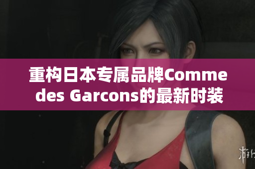 重构日本专属品牌Comme des Garcons的最新时装趋势报道