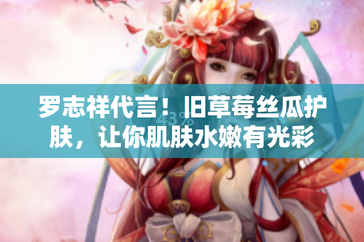 罗志祥代言！旧草莓丝瓜护肤，让你肌肤水嫩有光彩