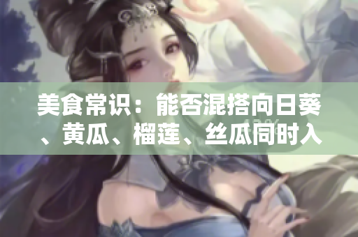 美食常识：能否混搭向日葵、黄瓜、榴莲、丝瓜同时入菜？