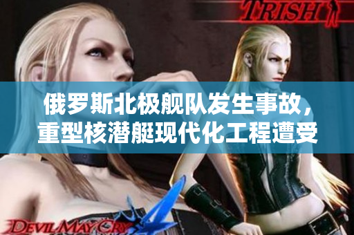 俄罗斯北极舰队发生事故，重型核潜艇现代化工程遭受重创