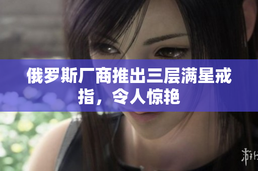 俄罗斯厂商推出三层满星戒指，令人惊艳