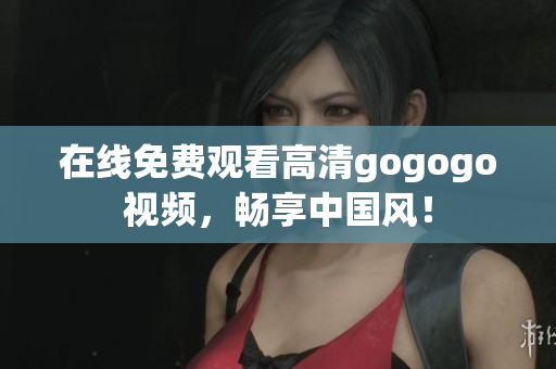 在线免费观看高清gogogo视频，畅享中国风！