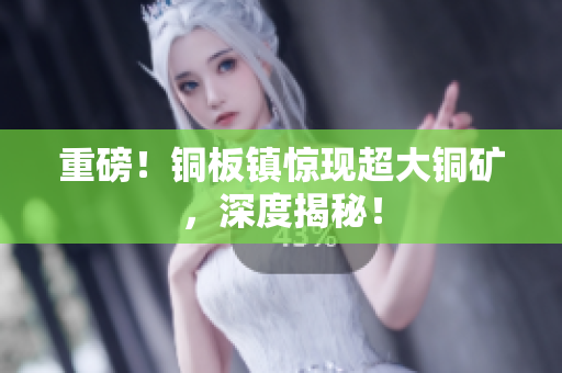 重磅！铜板镇惊现超大铜矿，深度揭秘！
