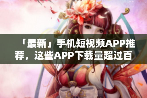 「最新」手机短视频APP推荐，这些APP下载量超过百万！