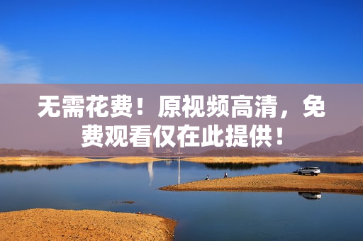 无需花费！原视频高清，免费观看仅在此提供！