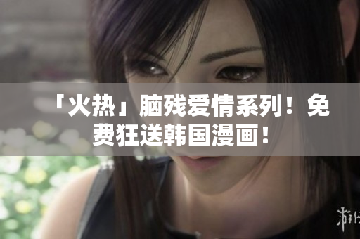 「火热」脑残爱情系列！免费狂送韩国漫画！