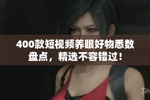 400款短视频养眼好物悉数盘点，精选不容错过！