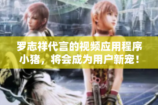 罗志祥代言的视频应用程序小猪，将会成为用户新宠！