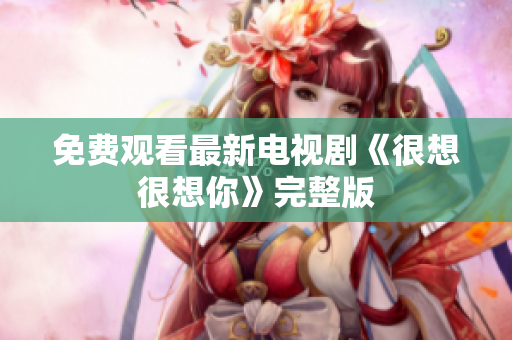 免费观看最新电视剧《很想很想你》完整版