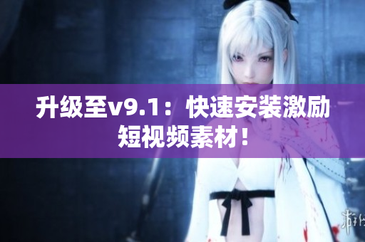 升级至v9.1：快速安装激励短视频素材！