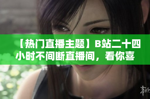 【热门直播主题】B站二十四小时不间断直播间，看你喜欢的各类内容！