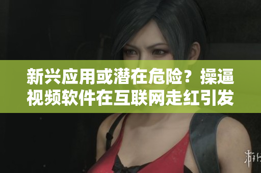 新兴应用或潜在危险？操逼视频软件在互联网走红引发关注