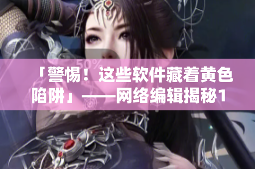 「警惕！这些软件藏着黄色陷阱」——网络编辑揭秘10款黄色软件