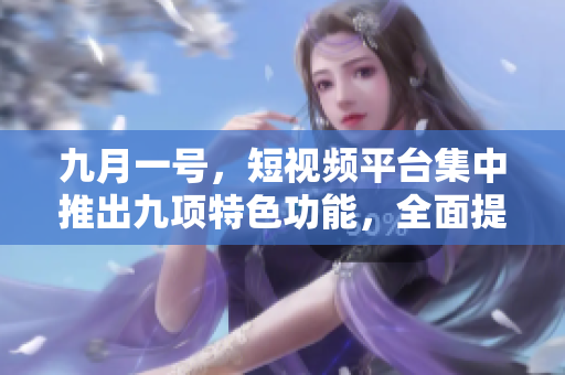 九月一号，短视频平台集中推出九项特色功能，全面提升用户体验