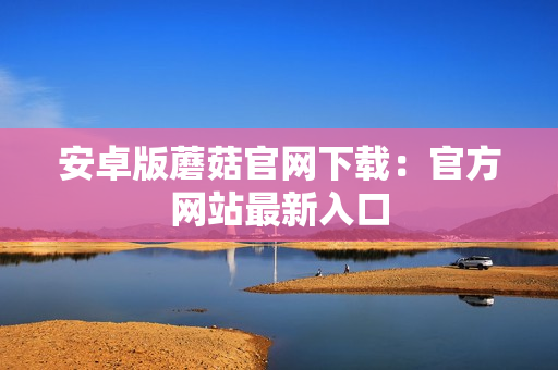 安卓版蘑菇官网下载：官方网站最新入口