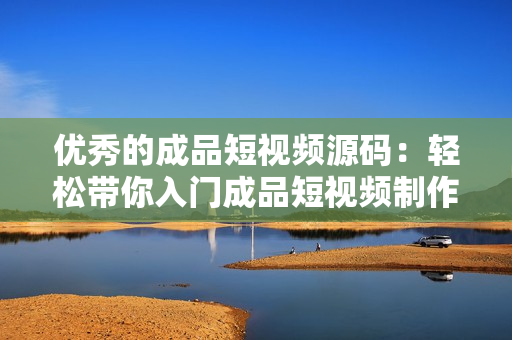 优秀的成品短视频源码：轻松带你入门成品短视频制作