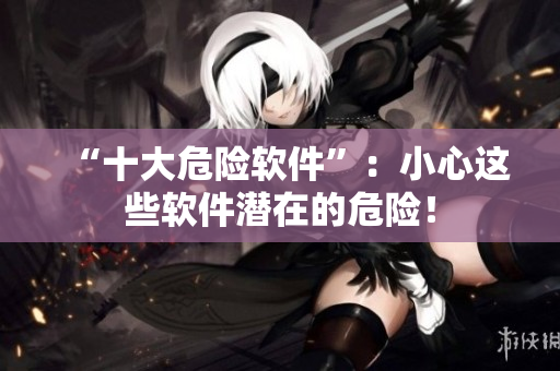 “十大危险软件”：小心这些软件潜在的危险！