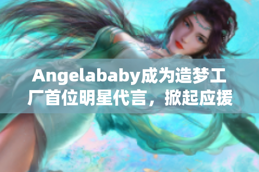 Angelababy成为造梦工厂首位明星代言，掀起应援新风潮