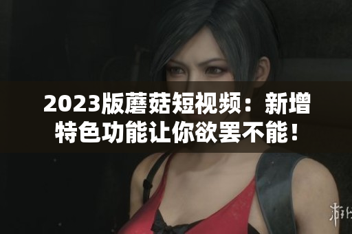 2023版蘑菇短视频：新增特色功能让你欲罢不能！