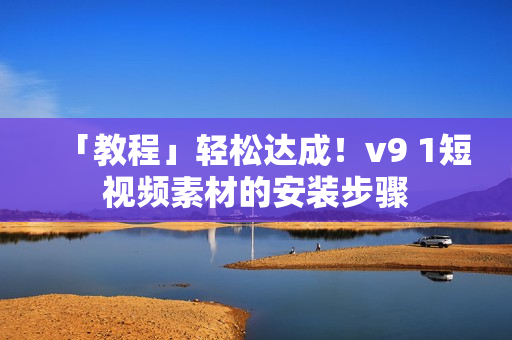 「教程」轻松达成！v9 1短视频素材的安装步骤