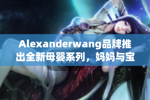 Alexanderwang品牌推出全新母婴系列，妈妈与宝宝同款时尚穿搭
