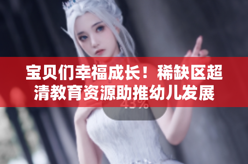 宝贝们幸福成长！稀缺区超清教育资源助推幼儿发展