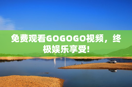 免费观看GOGOGO视频，终极娱乐享受!