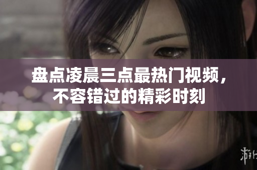 盘点凌晨三点最热门视频，不容错过的精彩时刻