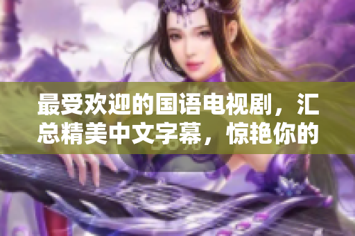 最受欢迎的国语电视剧，汇总精美中文字幕，惊艳你的视觉享受！