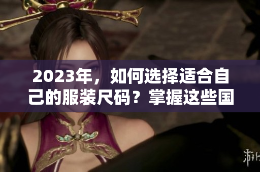 2023年，如何选择适合自己的服装尺码？掌握这些国产和欧洲尺码表的区别