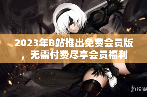 2023年B站推出免费会员版，无需付费尽享会员福利