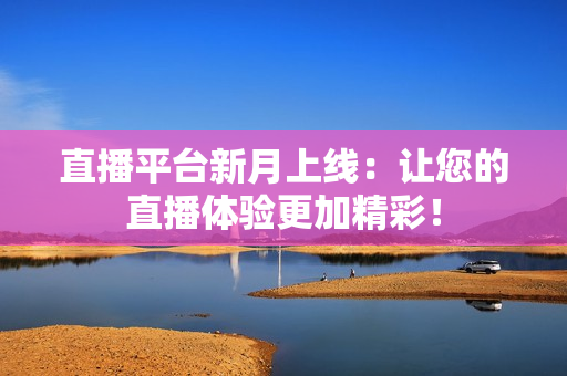 直播平台新月上线：让您的直播体验更加精彩！