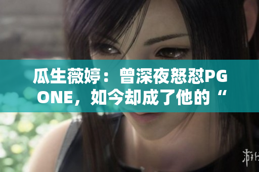 瓜生薇婷：曾深夜怒怼PG ONE，如今却成了他的“取暖人”