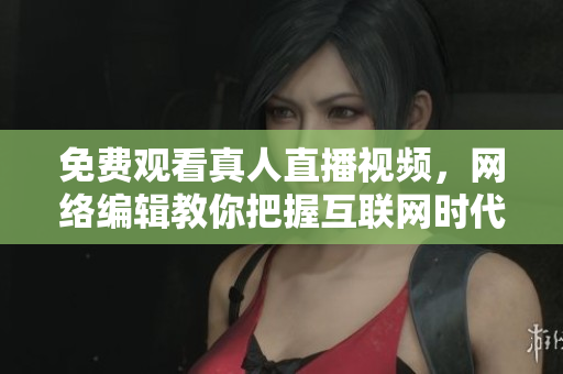 免费观看真人直播视频，网络编辑教你把握互联网时代