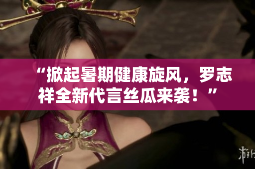 “掀起暑期健康旋风，罗志祥全新代言丝瓜来袭！”